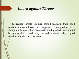 Guard against Threats
To reduce threats Uniliver should maintain their good
relationship with buyers and suppliers. Their product price
should not be more than peoples demand. product price should
be reasonable and they should maintain their good
relationship with the customers.
 