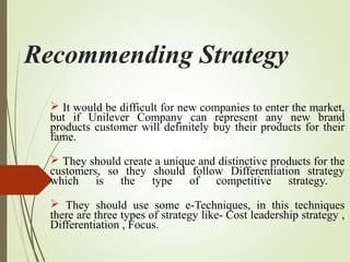 Recommending Strategy
 It would be difficult for new companies to enter the market,
but if Unilever Company can represent any new brand
products customer will definitely buy their products for their
fame.
 They should create a unique and distinctive products for the
customers, so they should follow Differentiation strategy
which is the type of competitive strategy.
 They should use some e-Techniques, in this techniques
there are three types of strategy like- Cost leadership strategy ,
Differentiation , Focus.
 