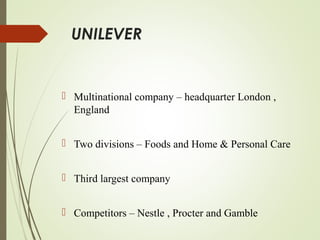 UNILEVER
 Multinational company – headquarter London ,
England
 Two divisions – Foods and Home & Personal Care
 Third largest company
 Competitors – Nestle , Procter and Gamble
 
