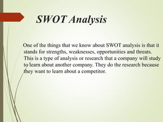 SWOT Analysis
One of the things that we know about SWOT analysis is that it
stands for strengths, weaknesses, opportunities and threats.
This is a type of analysis or research that a company will study
to learn about another company. They do the research because
they want to learn about a competitor.
 