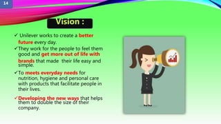  Unilever works to create a better
future every day.
They work for the people to feel them
good and get more out of life with
brands that made their life easy and
simple.
To meets everyday needs for
nutrition, hygiene and personal care
with products that facilitate people in
their lives.
Developing the new ways that helps
them to double the size of their
company.
Vision :
14
 