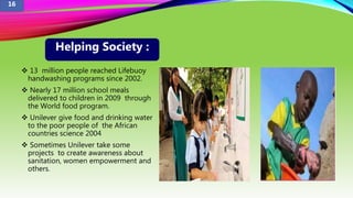  13 million people reached Lifebuoy
handwashing programs since 2002.
 Nearly 17 million school meals
delivered to children in 2009 through
the World food program.
 Unilever give food and drinking water
to the poor people of the African
countries science 2004
 Sometimes Unilever take some
projects to create awareness about
sanitation, women empowerment and
others.
Helping Society :
16
 