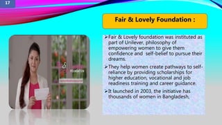 Fair & Lovely foundation was instituted as
part of Unilever, philosophy of
empowering women to give them
confidence and self-belief to pursue their
dreams.
They help women create pathways to self-
reliance by providing scholarships for
higher education, vocational and job
readiness training and career guidance.
It launched in 2003, the initiative has
thousands of women in Bangladesh,
Fair & Lovely Foundation :
17
 