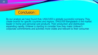 By our analysis we have found that, UNILEVER is globally successful company. They
create brands for specific countries and regions. UNILEVER Bangladesh is the market
leader in home and personal care products. Their production and distribution
expanding rapidly. Unilever is starting to consider how they make Unilever’s
corporate commitments and activities more visible and relevant to their consumer.
Conclusion :
20
 