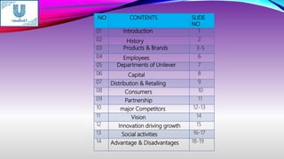 NO CONTENTS SLIDE
NO
01 Introduction 1
02 History 2
03 Products & Brands 3-5
04 Employees 6
05 Departments of Unilever 7
06 Capital 8
07 Distribution & Retailing 9
08 Consumers 10
09 Partnership 11
10 major Competitors 12-13
11 Vision 14
12 Innovation driving growth 15
13 Social activities 16-17
14 Advantage & Disadvantages 18-19
 