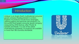 Unilever is an Anglo-Dutch multinational consumer
goods company headquartered in London,
England. Its products include food, beverages,
cleaning agents and personal care products. It is
the world’s third largest consumer goods company
measured by 2018 revenue, after Procter &
Gamble and Nestle. It is one of the oldest
multinational companies, its products are available
in more than 180 countries worldwide.
Introduction:
01
 