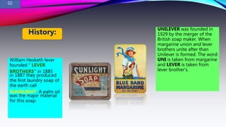 William Hesketh lever
founded “ LEVER
BROTHERS” in 1885
in 1887 they produced
the first laundry soap of
the earth call
SUNGLIGHT. A palm oil
was the major material
for this soap.
UNILEVER was founded in
1929 by the merger of the
British soap maker. When
margarine union and lever
brothers unite after than
Unilever is formed. The word
UNI is taken from margarine
and LEVER is taken from
lever brother’s.
History:
02
 