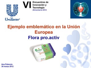 Encuentros de

                VI   Innovación y
                     Tecnología
                     Alimentaria 2012




      Ejemplo emblemático en la Unión
                  Europea
               Flora pro.activ




Ana Palencia
30 marzo 2012
 