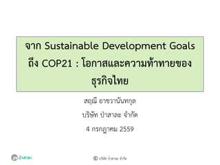 จาก Sustainable Development Goals
ถึง COP21 : โอกาสและความท้าทายของ
ธุรกิจไทย
สฤณี อาชวานันทกุล
บริษัท ป่าสาละ จากัด
4 กรกฎาคม 2559
© บริษัท ป่าสาละ จากัด
 