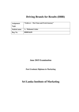 Driving Brands for Results (DBR)
June 2015 Examination
Post Graduate Diploma in Marketing
Sri Lanka Institute of Marketing
Assignment
Topic
“Unilever – The Clean and Fresh Journey”
Student name A. Mohamed Azhar
Reg. No. 0000016630
 
