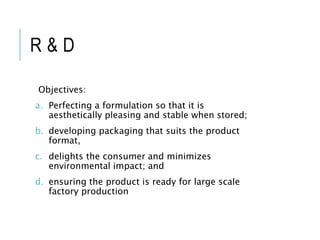 R & D
Objectives:
a. Perfecting a formulation so that it is
aesthetically pleasing and stable when stored;
b. developing packaging that suits the product
format,
c. delights the consumer and minimizes
environmental impact; and
d. ensuring the product is ready for large scale
factory production
 