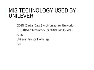 MIS TECHNOLOGY USED BY
UNILEVER
GDSN (Global Data Synchronization Network)
RFID (Radio Frequency Identification Device)
Ariba
Unilever Private Exchange
ISIS
 