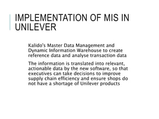 IMPLEMENTATION OF MIS IN
UNILEVER
Kalido's Master Data Management and
Dynamic Information Warehouse to create
reference data and analyse transaction data
The information is translated into relevant,
actionable data by the new software, so that
executives can take decisions to improve
supply chain efficiency and ensure shops do
not have a shortage of Unilever products
 