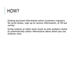 HOW?
Getting personal information when customers registers
for prize draws, sign up to receive information, or fill out
survey
Using cookies or other tools (such as web analytics tools)
to automatically collect information about when you use
Unilever sites
 