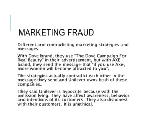 MARKETING FRAUD
Different and contradicting marketing strategies and
messages.
With Dove brand, they use “The Dove Campaign For
Real Beauty” in their advertisement, but with AXE
brand, they send the message that “if you use Axe,
more women will become attracted to you”.
The strategies actually contradict each other in the
message they send and Unilever owns both of these
companies.
They said Unilever is hypocrite because with the
omission lying. They have affect awareness, behavior
and intentions of its customers. They also dishonest
with their customers. It is unethical.
 