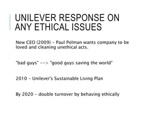 UNILEVER RESPONSE ON
ANY ETHICAL ISSUES
New CEO (2009) - Paul Polman wants company to be
loved and cleaning unethical acts.
"bad guys" --> "good guys saving the world"
2010 - Unilever's Sustainable Living Plan
By 2020 - double turnover by behaving ethically
 