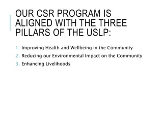 OUR CSR PROGRAM IS
ALIGNED WITH THE THREE
PILLARS OF THE USLP:
1. Improving Health and Wellbeing in the Community
2. Reducing our Environmental Impact on the Community
3. Enhancing Livelihoods
 