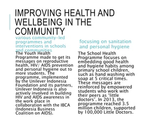 IMPROVING HEALTH AND
WELLBEING IN THE
COMMUNITYvarious community-led
programmes and
interventions in schools
and communities
The Youth Health
Programme made to get its
messages on reproductive
health, HIV/ AIDS prevention
and personal hygiene out to
more students. The
programme, implemented
by the Unilever Indonesia
Foundation and its partners,
Unilever Indonesia is also
actively involved in building
HIV and AIDS awareness in
the work place in
collaboration with the IBCA
(Indonesia Business
Coalition on AIDS).
focusing on sanitation
and personal hygiene
The School Health
Programme focuses on
embedding good health
and hygiene habits among
primary school children,
such as hand washing with
soap at 5 critical times.
These messages are
reinforced by empowered
students who work with
their peers as ‘little
doctors’. In 2013, the
programme reached 3.5
million children, supported
by 100,000 Little Doctors.
 