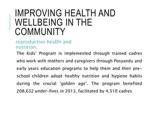 IMPROVING HEALTH AND
WELLBEING IN THE
COMMUNITY
reproductive health and
nutrition.
The Kids’ Program is implemented through trained cadres
who work with mothers and caregivers through Posyandu and
early years education programs to help them and their pre-
school children adopt healthy nutrition and hygiene habits
during the crucial ‘golden age’. The program benefited
208,632 under-fives in 2013, facilitated by 4,510 cadres
 