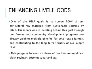 ENHANCING LIVELIHOODS
 One of the USLP goals is to source 100% of our
agricultural raw materials from sustainable sources by
2020. The inputs we are investing behind this goal through
our farmer and community development programs are
already yielding multiple benefits for small-scale farmers
and contributing to the long-term security of our supply
chain.
 This program focuses on three of our key commodities:
black soybean, coconut sugar and tea.
 