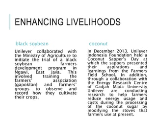 ENHANCING LIVELIHOODS
black soybean
Unilever collaborated with
the Ministry of Agriculture to
initiate the trial of a black
soybean farmers
development program in
Ngawi, East Java. This
involved training the
farmers’ association
(gapoktan) and farmers’
groups to observe and
record how they cultivate
their crops.
coconut
In December 2013, Unilever
Indonesia Foundation held a
Coconut Sapper’s Day at
which the sappers presented
their aspirations and
learnings from the Farmers
Field School. In addition,
through a collaboration with
the Energy Research Centre
of Gadjah Mada University
Unilever are conducting
research to help farmers
reduce energy usage and
costs during the processing
of the coconut sugar by
modifying the stoves that
farmers use at present.
 