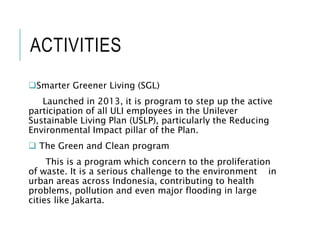 ACTIVITIES
Smarter Greener Living (SGL)
Launched in 2013, it is program to step up the active
participation of all ULI employees in the Unilever
Sustainable Living Plan (USLP), particularly the Reducing
Environmental Impact pillar of the Plan.
 The Green and Clean program
This is a program which concern to the proliferation
of waste. It is a serious challenge to the environment in
urban areas across Indonesia, contributing to health
problems, pollution and even major flooding in large
cities like Jakarta.
 