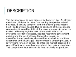 DESCRIPTION
The threat of entry in food industry is, however, low. As already
mentioned, Unilever is one of the leading companies in food
business. It already competes with other food giants (Nestlé,
Kraft Foods or Mars Foods). Due to positions of the mentioned
companies, it would be difficult for new companies to enter the
market. Relatively high barriers to entry will have to be
overcome in order to success. Besides restrictive government
policies and the need of large financial resources or
diversification of products, there will be also lack of tradition,
experience and advantages that incumbents already possess. It
is very hard for a new entrant to enter the market because it is
very difficult to set up a business where the costs are too high.
The competition from entrants is thus relatively insignificant.
 