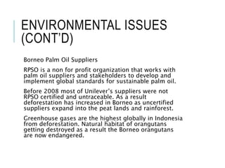 ENVIRONMENTAL ISSUES
(CONT’D)
Borneo Palm Oil Suppliers
RPSO is a non for profit organization that works with
palm oil suppliers and stakeholders to develop and
implement global standards for sustainable palm oil.
Before 2008 most of Unilever’s suppliers were not
RPSO certified and untraceable. As a result
deforestation has increased in Borneo as uncertified
suppliers expand into the peat lands and rainforest.
Greenhouse gases are the highest globally in Indonesia
from deforestation. Natural habitat of orangutans
getting destroyed as a result the Borneo orangutans
are now endangered.
 