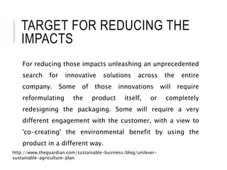 TARGET FOR REDUCING THE
IMPACTS
For reducing those impacts unleashing an unprecedented
search for innovative solutions across the entire
company. Some of those innovations will require
reformulating the product itself, or completely
redesigning the packaging. Some will require a very
different engagement with the customer, with a view to
'co-creating' the environmental benefit by using the
product in a different way.
http://www.theguardian.com/sustainable-business/blog/unilever-
sustainable-agriculture-plan
 