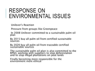 RESPONSE ON
ENVIRONMENTAL ISSUES
Unilever's Reaction
Pressure from groups like Greenpeace
In 2008 Unilever committed to a sustainable palm oil
plan
By 2015 buy all palm oil from certified sustainable
sources
By 2020 buy all palm oil from traceable certified
sustainable sources
The sustainable palm oil plan is also committed to the
RPSO, working with suppliers to stop deforestation
and to stop illegal plantations on peat lands
Finally becoming more responsible for the
environment more ethical
 