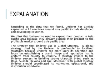 EXPALANATION
Regarding to the data that we found, Unilever has already
expanded in 18 countries around asia pacific include developed
and developing countries.
We think that Unilever no need to expand their product in Asia
Pacific area because they already expand their product to the
profitable market around asia pacific area.
The strategy that Unilever use is Global Strategy. A global
strategy used by the Unilever is preferable to localized
strategies because Unilever can more unify its operation and
focus on establishing a brand image and reputation that is
uniform from country to country. It strategy implies to the
Unilever success in building strong character brand such as
Dove, Sunsilk, Rexona and Lux. Moreover, with global strategy
Unilever should coordinated its marketing, operational, and
distribution worldwide.
 