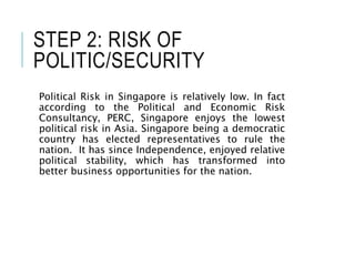 STEP 2: RISK OF
POLITIC/SECURITY
Political Risk in Singapore is relatively low. In fact
according to the Political and Economic Risk
Consultancy, PERC, Singapore enjoys the lowest
political risk in Asia. Singapore being a democratic
country has elected representatives to rule the
nation. It has since Independence, enjoyed relative
political stability, which has transformed into
better business opportunities for the nation.
 