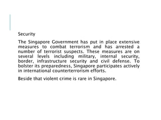 Security
The Singapore Government has put in place extensive
measures to combat terrorism and has arrested a
number of terrorist suspects. These measures are on
several levels including military, internal security,
border, infrastructure security and civil defense. To
bolster its preparedness, Singapore participates actively
in international counterterrorism efforts.
Beside that violent crime is rare in Singapore.
 