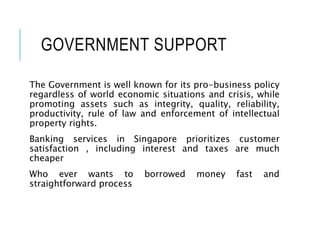 GOVERNMENT SUPPORT
The Government is well known for its pro-business policy
regardless of world economic situations and crisis, while
promoting assets such as integrity, quality, reliability,
productivity, rule of law and enforcement of intellectual
property rights.
Banking services in Singapore prioritizes customer
satisfaction , including interest and taxes are much
cheaper
Who ever wants to borrowed money fast and
straightforward process
 