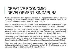 CREATIVE ECONOMIC
DEVELOPMENT SINGAPURA
Creative economic development policies in Singapore rests on two sources
, namely the study of the Advisory Council on Culture and the Arts ( ACCA
, 1989) and Renaissance City Plans ( RCP , 2000)
Since it was first launched in 2000 , RCP implementation of the third stage
started in 2008 and is supported by an investment of USD 23:25 million
Currently the arts and cultural sector in Singapore has been growing
rapidly , with an average of 80 events per day . Singapore society is slowly
starting to see arts and cultural activities as a vital part of their lives.
Singapore government seems very serious to develop creative industries ,
starting from forming Ministry of Information and the Arts ( MITA ), which
later became the Ministry of Information and Communication Art ( MICA )
Since this policy was developed , value-added ( VA ) in Singapore's media
industry is growing at a value of approximately S $ 5.5 billion and bring in
revenues of up to approximately S $ 22.4 billion.
 
