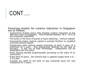 CONT….
Financing models for creative industries in Singapore
are as follows :
 Government finance actors who develop creative industries in line
with the vision of Singapore . They financed between 30 % -70 % of
the proposals submitted.
 The funds in the form of grants or loans (banking / venture capital)
 Government makes venture capital or provide facilities to establish
a private venture capital
 Cooperation with venture capital principals at least 2 years of a
maximum of 5 years . This cooperation depends on the type of
business . If the use of high technology , cooperation can be
developed over five years
 Profit sharing divided proportionally according to the value of its
investment.
 If the form of loans , the interest that is applied ranges from 4 % -
5 % a year.
 Granted tax relief to not have to pay corporate taxes for new
companies for 2 years .
 