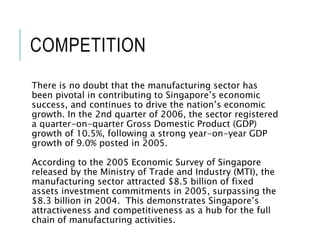 COMPETITION
There is no doubt that the manufacturing sector has
been pivotal in contributing to Singapore’s economic
success, and continues to drive the nation’s economic
growth. In the 2nd quarter of 2006, the sector registered
a quarter-on-quarter Gross Domestic Product (GDP)
growth of 10.5%, following a strong year-on-year GDP
growth of 9.0% posted in 2005.
According to the 2005 Economic Survey of Singapore
released by the Ministry of Trade and Industry (MTI), the
manufacturing sector attracted $8.5 billion of fixed
assets investment commitments in 2005, surpassing the
$8.3 billion in 2004. This demonstrates Singapore’s
attractiveness and competitiveness as a hub for the full
chain of manufacturing activities.
 