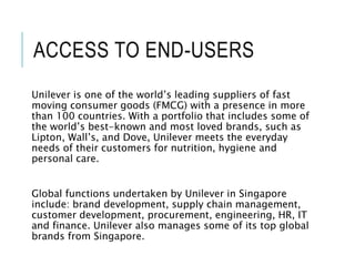 ACCESS TO END-USERS
Unilever is one of the world’s leading suppliers of fast
moving consumer goods (FMCG) with a presence in more
than 100 countries. With a portfolio that includes some of
the world’s best-known and most loved brands, such as
Lipton, Wall’s, and Dove, Unilever meets the everyday
needs of their customers for nutrition, hygiene and
personal care.
Global functions undertaken by Unilever in Singapore
include: brand development, supply chain management,
customer development, procurement, engineering, HR, IT
and finance. Unilever also manages some of its top global
brands from Singapore.
 