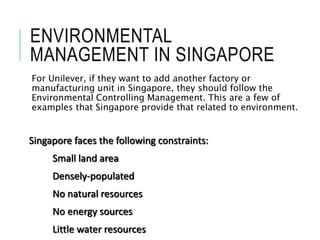 ENVIRONMENTAL
MANAGEMENT IN SINGAPORE
For Unilever, if they want to add another factory or
manufacturing unit in Singapore, they should follow the
Environmental Controlling Management. This are a few of
examples that Singapore provide that related to environment.
Singapore faces the following constraints:
Small land area
Densely-populated
No natural resources
No energy sources
Little water resources
 