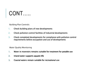 CONT…..
Building Plan Controls:
1. Check building plans of new developments
2. Check pollution control facilities of industrial developments
3. Check completed developments for compliance with pollution control
requirements before occupation and use of developments
Water Quality Monitoring
1. Water in reservoirs remains suitable for treatment for potable use
2. Inland water supports aquatic life
3. Coastal waters remain suitable for recreational use
 