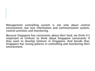 Management controlling system is not only about control
environment, but also information and communication system,
control activities and monitoring.
Because Singapore has constraints about their land, we think it’s
important to Unilever to think about Singapore constraints if
they want to develop Unilever in Singapore. And beside that,
Singapore has strong policies in controlling and monitoring their
environment.
 