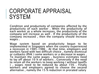 CORPORATE APPRAISAL
SYSTEM
Condition and productivity of companies affected by the
productivity of each worker . When the productivity of
each worker as a whole increases, the productivity of the
company will increase as well . If the productivity of the
company increased , then the company should increase
wages .
Wage system based on productivity began to be
implemented in Singapore when the country experienced
a recession in 1985-1986 . At that time, employers and
workers faced with two difficult choice , namely dismissal
or cutbacks (PHK ) some workers or a decrease in wages .
To maintain the same wages , business estimates need
to lay off about 10 % of workers . Conversely if the need
to retain all the workers to keep working ( without layoffs
) , wages need to be reduced by about 15% . Finally
workers and employers agreed to choose the second
alternative , namely the 15 % reduction in prorated salary
 