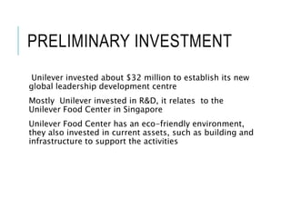 PRELIMINARY INVESTMENT
Unilever invested about $32 million to establish its new
global leadership development centre
Mostly Unilever invested in R&D, it relates to the
Unilever Food Center in Singapore
Unilever Food Center has an eco-friendly environment,
they also invested in current assets, such as building and
infrastructure to support the activities
 