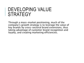DEVELOPING VALUE
STRATEGY
Through a mass-market positioning, much of the
company’s growth strategy is to leverage the value of
key brands by cross-sectoral brand extensions, thus
taking advantage of customer brand recognition and
loyalty, and creating marketing efficiencies.
 