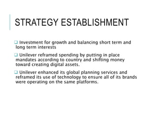 STRATEGY ESTABLISHMENT
 Investment for growth and balancing short term and
long term interests
 Unilever reframed spending by putting in place
mandates according to country and shifting money
toward creating digital assets.
 Unilever enhanced its global planning services and
reframed its use of technology to ensure all of its brands
were operating on the same platforms.
 