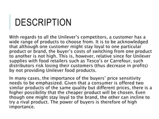 DESCRIPTION
With regards to all the Unilever’s competitors, a customer has a
wide range of products to choose from. It is to be acknowledged
that although one customer might stay loyal to one particular
product or brand, the buyer’s costs of switching from one product
to another is not high. This is, however, relative since for Unilever
supplies with food retailers such as Tesco’s or Carrefour, such
distributors risk losing their customers (thus decrease in profits)
by not providing Unilever food products.
In many cases, the importance of the buyers’ price sensitivity
needs to be emphasized. Given that a consumer is offered two
similar products of the same quality but different prices, there is a
higher possibility that the cheaper product will be chosen. Even
though one might stay loyal to the brand, the other can incline to
try a rival product. The power of buyers is therefore of high
importance.
 