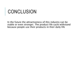 CONCLUSION
In the future the attractiveness of this industry can be
stable or even stronger. The product life cycle withstand
because people use their products in their daily life
 