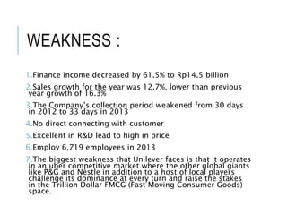 WEAKNESS :
1.Finance income decreased by 61.5% to Rp14.5 billion
2.Sales growth for the year was 12.7%, lower than previous
year growth of 16.3%
3.The Company’s collection period weakened from 30 days
in 2012 to 33 days in 2013
4.No direct connecting with customer
5.Excellent in R&D lead to high in price
6.Employ 6,719 employees in 2013
7.The biggest weakness that Unilever faces is that it operates
in an uber competitive market where the other global giants
like P&G and Nestle in addition to a host of local players
challenge its dominance at every turn and raise the stakes
in the Trillion Dollar FMCG (Fast Moving Consumer Goods)
space.
 