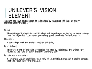 UNILEVER’S VISION
ELEMENT
To earn the love and respect of Indonesia by touching the lives of every
Indonesian every day .
Focus :
The vision of Unilever is specific directed to Indonesian. It can be seen clearly
that the objective focuses on providing good products for Indonesian.
Flexible :
It can adapt with the things happen everyday
Executable :
The statement of Unilever’s vision is realistic by looking at the words “by
touching the lives of every Indonesian every day.
Easy to communicate :
It is simple vision statement and easy to understand because it stated clearly
that the focus is for Indonesian.
 