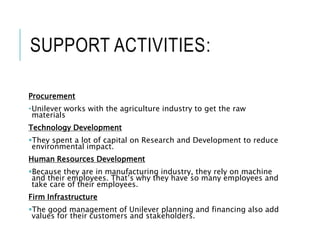 SUPPORT ACTIVITIES:
Procurement
•Unilever works with the agriculture industry to get the raw
materials
Technology Development
They spent a lot of capital on Research and Development to reduce
environmental impact.
Human Resources Development
Because they are in manufacturing industry, they rely on machine
and their employees. That’s why they have so many employees and
take care of their employees.
Firm Infrastructure
The good management of Unilever planning and financing also add
values for their customers and stakeholders.
 